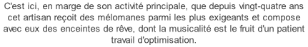 C'est ici, en marge de son activité principale, que depuis vingt-quatre ans cet artisan reçoit des mélomanes parmi les plus exigeants et compose avec eux des enceintes de rêve, dont la musicalité est le fruit d'un patient travail d'optimisation.