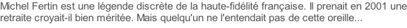 Michel Fertin est une légende discrète de la haute-fidélité française. Il prenait en 2001 une retraite croyait-il bien méritée. Mais quelqu'un ne l'entendait pas de cette oreille...