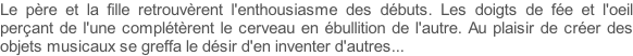 Le père et la fille retrouvèrent l'enthousiasme des débuts. Les doigts de fée et l'oeil perçant de l'une complétèrent le cerveau en ébullition de l'autre. Au plaisir de créer des objets musicaux se greffa le désir d'en inventer d'autres...